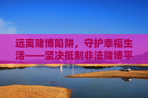 远离赌博陷阱，守护幸福生活——坚决抵制非法赌博平台，远离赌博陷阱，守护幸福生活