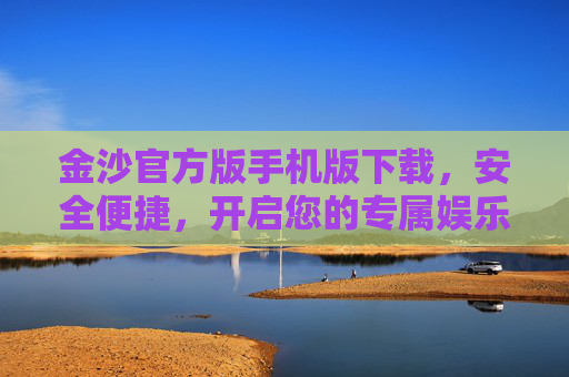金沙官方版手机版下载，安全便捷，开启您的专属娱乐之旅，金沙官方版手机版下载，安全便捷，开启您的专属娱乐之旅