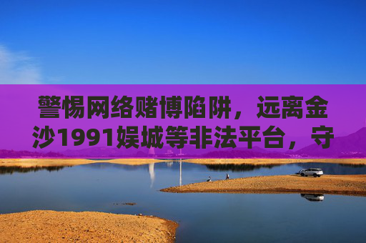 警惕网络赌博陷阱，远离金沙1991娱城等非法平台，守护财产安全与生活幸福，警惕网络赌博陷阱，远离金沙1991娱城等非法平台，守护财产安全与生活幸福