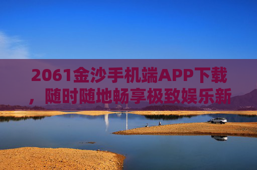 2061金沙手机端APP下载，随时随地畅享极致娱乐新体验，2061金沙手机端APP下载，随时随地畅享极致娱乐新体验