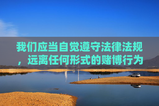 我们应当自觉遵守法律法规，远离任何形式的赌博行为，选择健康、合法的娱乐方式。如需下载正规应用，请务必通过官方应用商店等合法渠道，保护个人信息安全，避免遭受网络诈骗和不法侵害，守法拒赌，安全合法娱乐