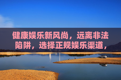 健康娱乐新风尚，远离非法陷阱，选择正规娱乐渠道，健康娱乐新风尚，正规渠道避陷阱