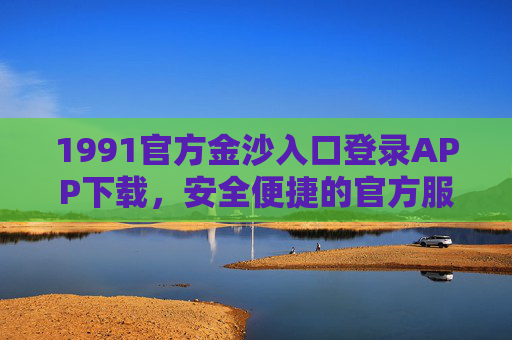 1991官方金沙入口登录APP下载，安全便捷的官方服务平台指南，1991官方金沙APP下载入口，安全便捷的官方服务平台指南