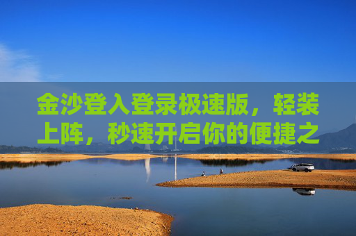 金沙登入登录极速版，轻装上阵，秒速开启你的便捷之旅，金沙极速登录，轻装秒启便捷之旅