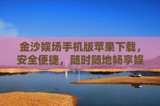 金沙娱场手机版苹果下载，安全便捷，随时随地畅享娱乐新体验，金沙娱场手机版苹果下载，安全便捷，随时随地畅享娱乐新体验