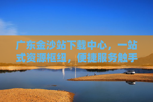 广东金沙站下载中心，一站式资源枢纽，便捷服务触手可及，广东金沙站下载中心，一站式便捷资源枢纽