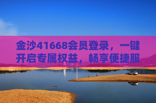 金沙41668会员登录，一键开启专属权益，畅享便捷服务，金沙41668会员登录，一键开启专属权益，畅享便捷服务