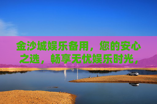 金沙城娱乐备用，您的安心之选，畅享无忧娱乐时光，金沙城娱乐备用，安心无忧娱乐之选
