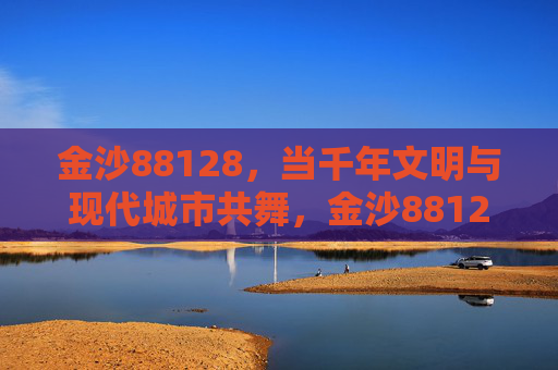 金沙88128，当千年文明与现代城市共舞，金沙88128，千年文明与现代城市的共舞