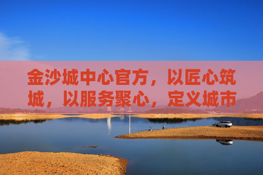 金沙城中心官方，以匠心筑城，以服务聚心，定义城市生活新标杆，金沙城中心，匠心筑城聚心，定义城市生活新标杆