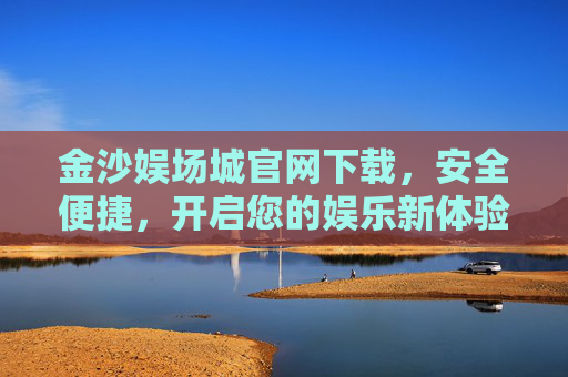 金沙娱场城官网下载，安全便捷，开启您的娱乐新体验，金沙娱场城官网下载，安全便捷，开启娱乐新体验