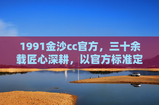1991金沙cc官方，三十余载匠心深耕，以官方标准定义卓越，1991金沙cc官方，三十余载匠心深耕，以官方标准定义卓越