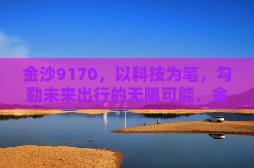 金沙9170，以科技为笔，勾勒未来出行的无限可能，金沙9170，科技勾勒未来出行无限可能