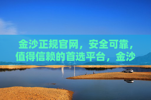 金沙正规官网，安全可靠，值得信赖的首选平台，金沙正规官网，安全可靠，值得信赖的首选平台