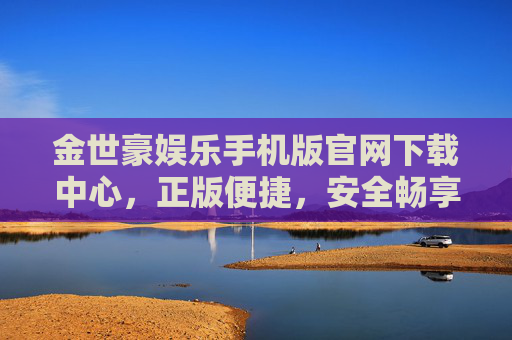 金世豪娱乐手机版官网下载中心，正版便捷，安全畅享娱乐新体验，金世豪娱乐手机版官网下载，正版便捷，安全畅享新体验
