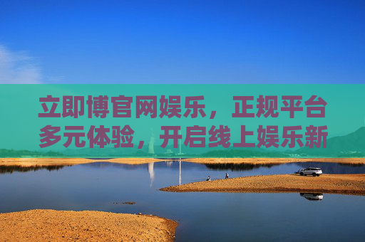 立即博官网娱乐，正规平台多元体验，开启线上娱乐新风尚，立即博官网，正规多元平台，引领线上娱乐新风尚