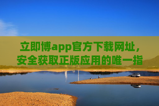 立即博app官方下载网址，安全获取正版应用的唯一指南，立即博app官方下载，安全获取正版唯一指南