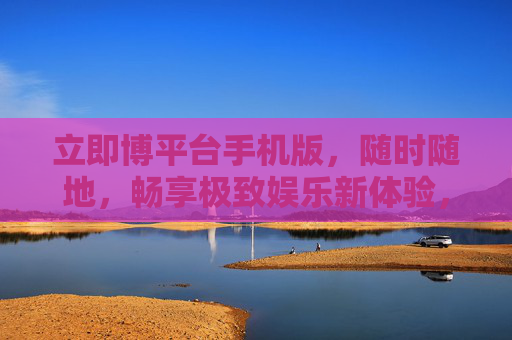 立即博平台手机版，随时随地，畅享极致娱乐新体验，立即博手机版，随时随地畅享极致娱乐新体验