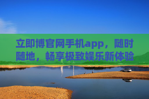 立即博官网手机app，随时随地，畅享极致娱乐新体验，立即博手机app，随时随地畅享极致娱乐新体验