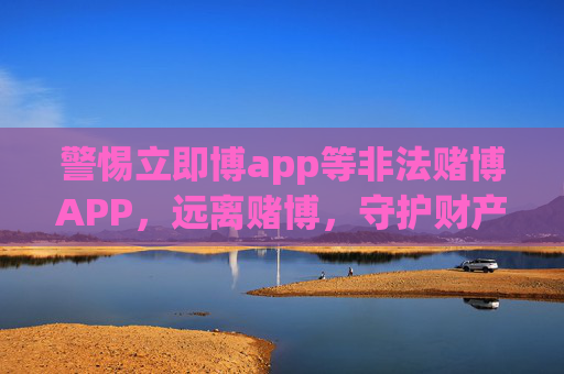 警惕立即博app等非法赌博APP，远离赌博，守护财产安全