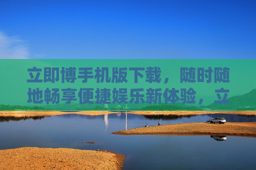 立即博手机版下载，随时随地畅享便捷娱乐新体验，立即博手机版下载，畅享便捷娱乐新体验