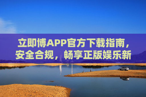 立即博APP官方下载指南，安全合规，畅享正版娱乐新体验，立即博APP官方下载指南，安全合规，畅享正版娱乐新体验