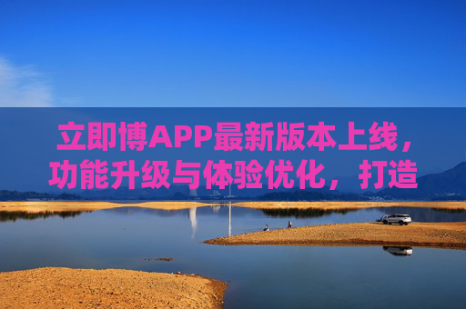 立即博APP最新版本上线，功能升级与体验优化，打造多元娱乐新生态，立即博APP最新版本上线，功能升级与体验优化，打造多元娱乐新生态