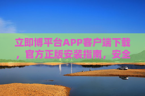 立即博平台APP客户端下载，官方正版安装指南，安全便捷享乐趣，立即博APP官方正版安装指南，安全便捷下载享乐趣