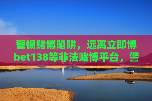 警惕赌博陷阱，远离立即博bet138等非法赌博平台，警惕赌博陷阱，远离立即博bet138等非法赌博平台