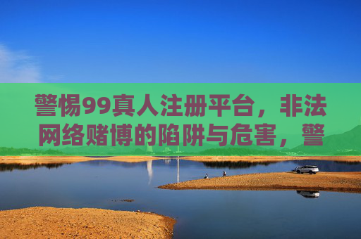 警惕99真人注册平台，非法网络赌博的陷阱与危害，警惕99真人注册平台，非法网络赌博的陷阱与危害