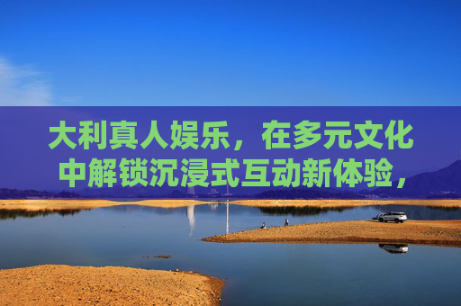 大利真人娱乐，在多元文化中解锁沉浸式互动新体验，大利真人娱乐，多元文化沉浸式互动新体验