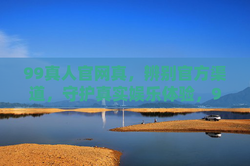 99真人官网真，辨别官方渠道，守护真实娱乐体验，99真人，辨别官方渠道，守护真实娱乐体验