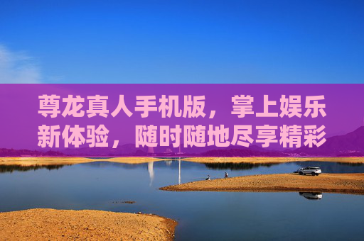 尊龙真人手机版，掌上娱乐新体验，随时随地尽享精彩，尊龙真人手机版，掌上娱乐新体验，随时随地尽享精彩