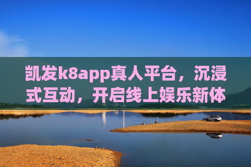 凯发k8app真人平台，沉浸式互动，开启线上娱乐新体验，凯发k8app真人平台，沉浸式互动开启线上娱乐新体验