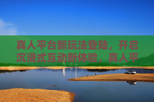 真人平台新玩法登陆，开启沉浸式互动新体验，真人平台新玩法登陆，开启沉浸式互动新体验