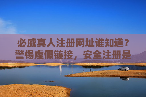 必威真人注册网址谁知道？警惕虚假链接，安全注册是首位，必威真人注册网址，警惕虚假链接，安全注册首位