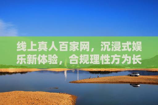 线上真人百家网，沉浸式娱乐新体验，合规理性方为长久之道，线上真人百家沉浸式体验，合规理性是长久之基