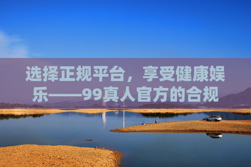 选择正规平台，享受健康娱乐——99真人官方的合规与安全之道，99真人官方，合规护航安全，正规畅享健康娱乐