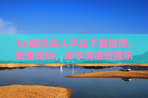 ku娱乐真人平台下载指南，安全畅玩，尽享沉浸式娱乐体验，ku娱乐真人平台下载指南，安全畅玩，沉浸式体验