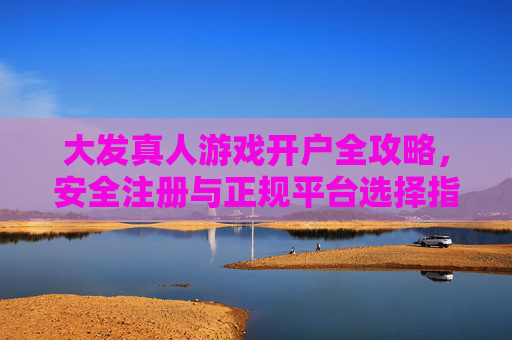 大发真人游戏开户全攻略，安全注册与正规平台选择指南，大发真人游戏开户全攻略，安全注册与正规平台选择指南