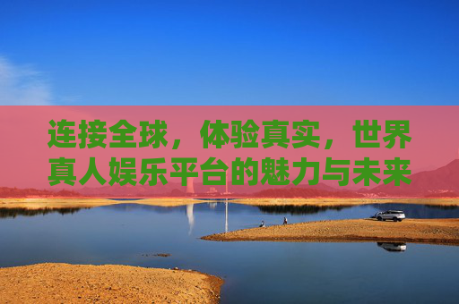 连接全球，体验真实，世界真人娱乐平台的魅力与未来，全球真人娱乐，真实体验的魅力与未来