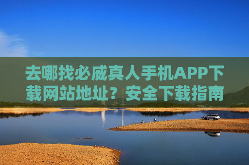 去哪找必威真人手机APP下载网站地址？安全下载指南与官方渠道解析，必威真人手机APP安全下载指南与官方渠道解析