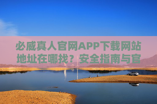 必威真人官网APP下载网站地址在哪找？安全指南与官方渠道解析，必威真人APP下载，官方渠道查找与安全指南