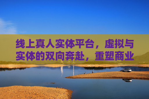 线上真人实体平台，虚拟与实体的双向奔赴，重塑商业新价值，线上真人实体平台，虚拟实体双向奔赴，重塑商业新价值