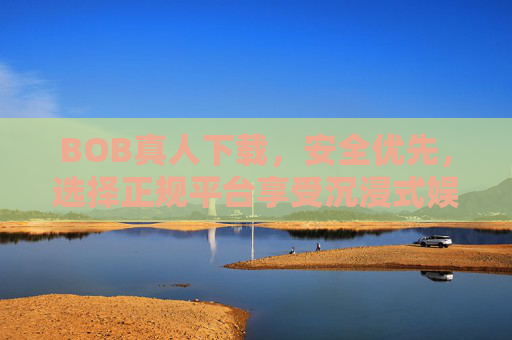 BOB真人下载，安全优先，选择正规平台享受沉浸式娱乐体验