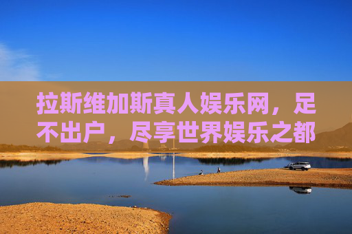 拉斯维加斯真人娱乐网，足不出户，尽享世界娱乐之都的沉浸式狂欢，拉斯维加斯真人娱乐网，足不出户的沉浸式狂欢