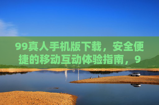 99真人手机版下载，安全便捷的移动互动体验指南，99真人手机版下载，安全便捷的移动互动体验指南