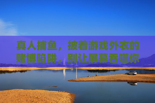 真人捕鱼，披着游戏外衣的赌博陷阱，别让屏幕吞噬你的生活，真人捕鱼，游戏外衣下的赌博陷阱，别让屏幕吞噬生活