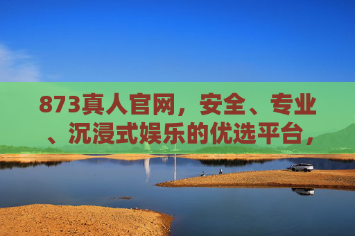 873真人官网，安全、专业、沉浸式娱乐的优选平台，873真人官网，安全专业沉浸式娱乐优选平台