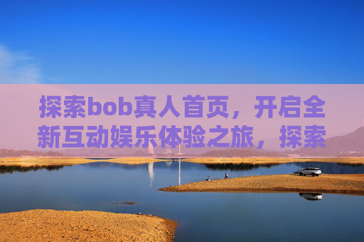 探索bob真人首页，开启全新互动娱乐体验之旅，探索bob真人首页，开启全新互动娱乐体验之旅